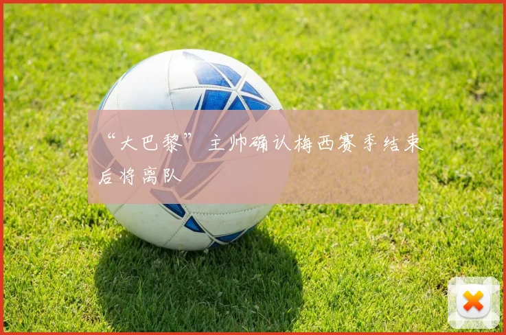 “大巴黎”主帅确认梅西赛季结束后将离队
