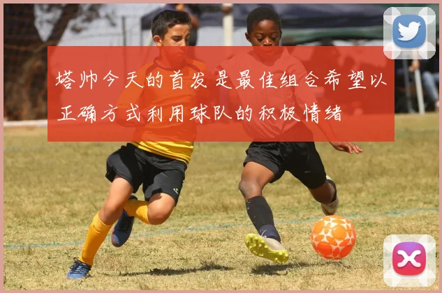 塔帅今天的首发是最佳组合希望以正确方式利用球队的积极情绪