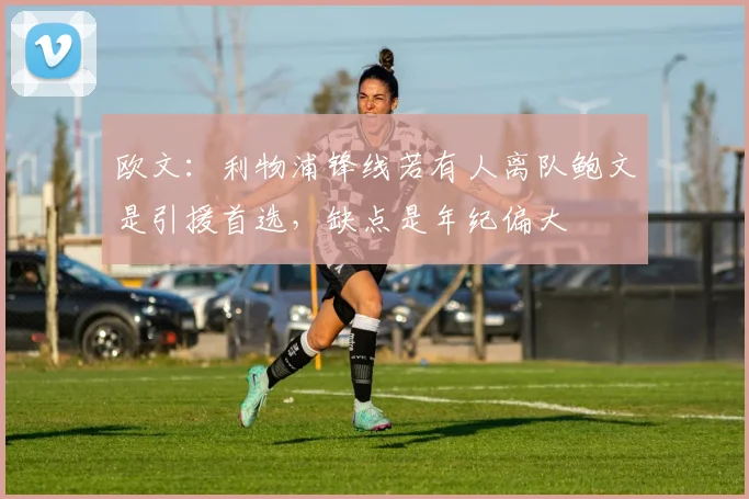 欧文：利物浦锋线若有人离队鲍文是引援首选，缺点是年纪偏大