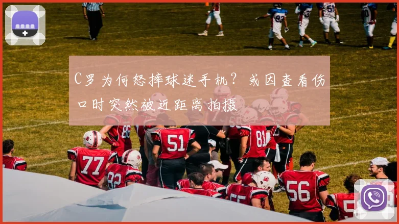 C罗为何怒摔球迷手机？或因查看伤口时突然被近距离拍摄