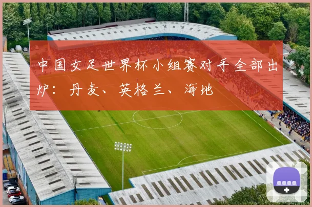 中国女足世界杯小组赛对手全部出炉：丹麦、英格兰、海地