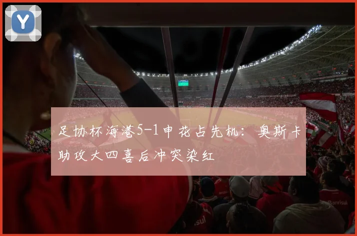足协杯海港5-1申花占先机：奥斯卡助攻大四喜后冲突染红