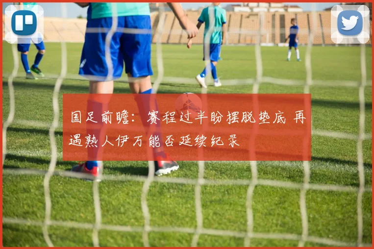 国足前瞻：赛程过半盼摆脱垫底 再遇熟人伊万能否延续纪录