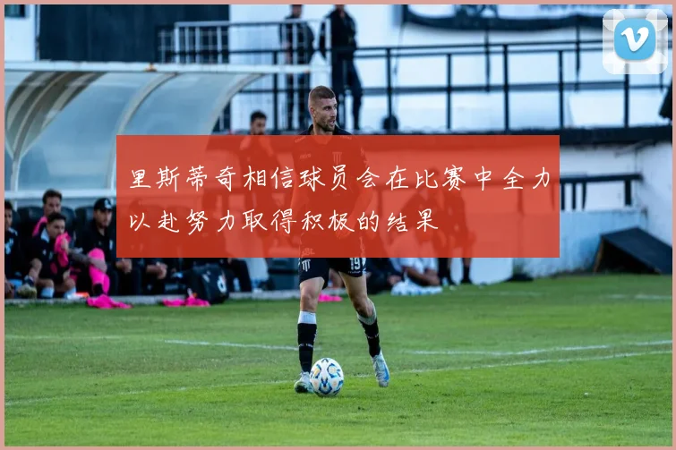 里斯蒂奇相信球员会在比赛中全力以赴努力取得积极的结果