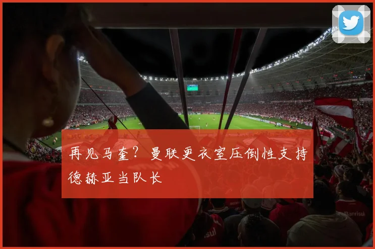 再见马奎？曼联更衣室压倒性支持德赫亚当队长
