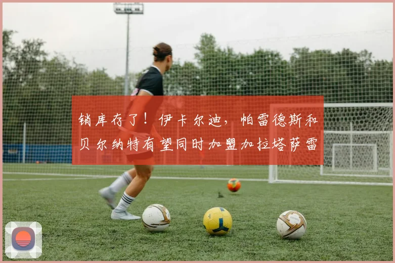 销库存了！伊卡尔迪，帕雷德斯和贝尔纳特有望同时加盟加拉塔萨雷