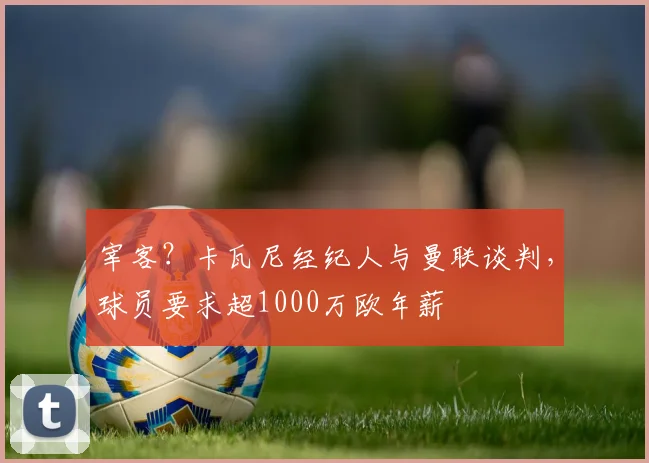 宰客？卡瓦尼经纪人与曼联谈判，球员要求超1000万欧年薪