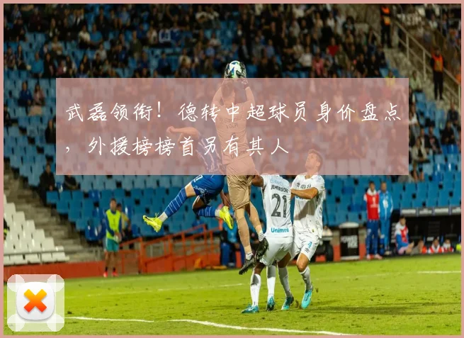 武磊领衔！德转中超球员身价盘点，外援榜榜首另有其人