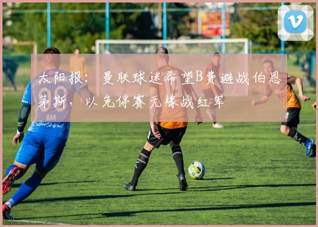 太阳报：曼联球迷希望B费避战伯恩茅斯，以免停赛无缘战红军