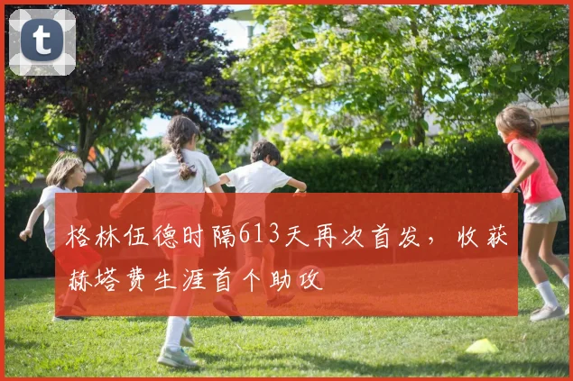 格林伍德时隔613天再次首发，收获赫塔费生涯首个助攻