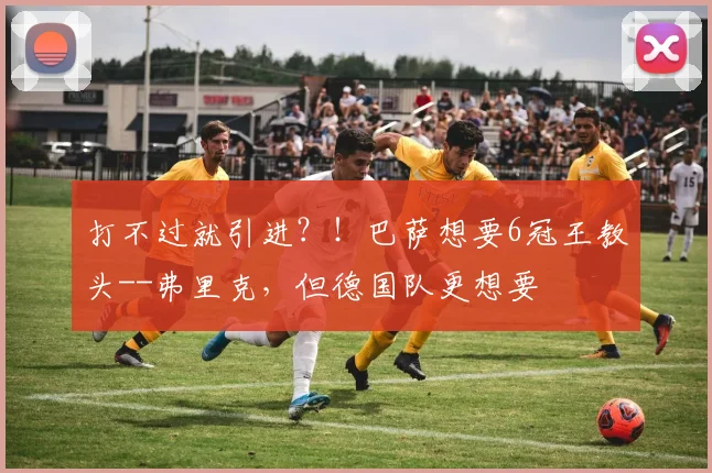 打不过就引进？！巴萨想要6冠王教头--弗里克，但德国队更想要