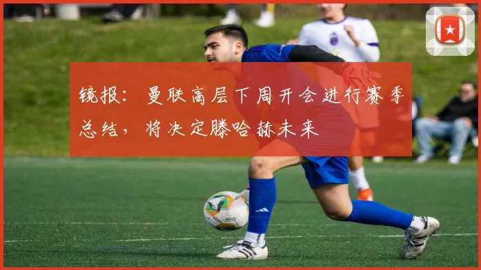 镜报：曼联高层下周开会进行赛季总结，将决定滕哈赫未来
