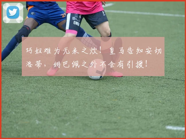 巧妇难为无米之炊！皇马告知安切洛蒂，姆巴佩之外不会有引援！