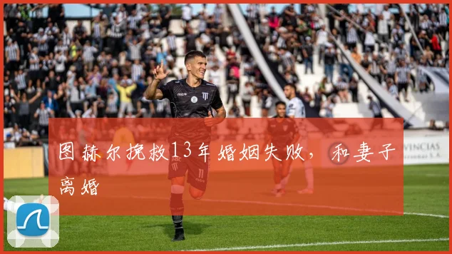 图赫尔挽救13年婚姻失败，和妻子离婚