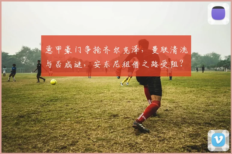 意甲豪门争抢齐尔克泽，曼联清洗与否成谜，安东尼租借之路受阻？