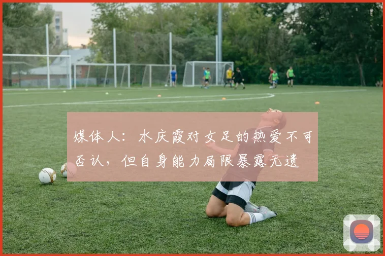 媒体人：水庆霞对女足的热爱不可否认，但自身能力局限暴露无遗