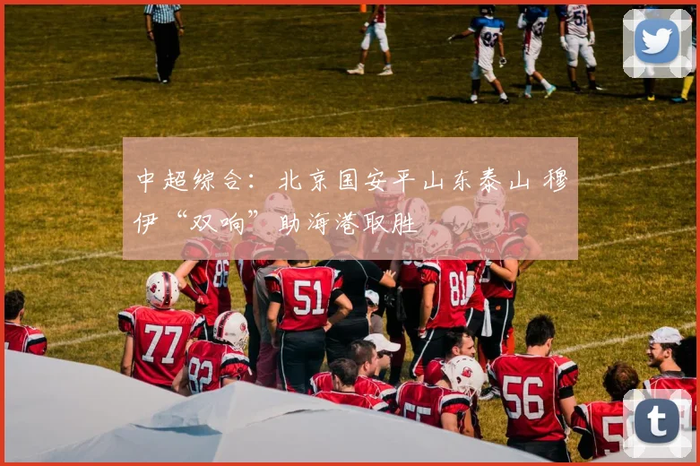 中超综合：北京国安平山东泰山 穆伊“双响”助海港取胜