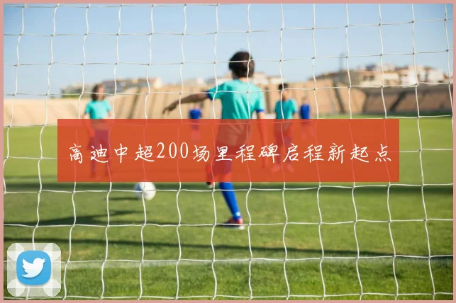 高迪中超200场里程碑启程新起点